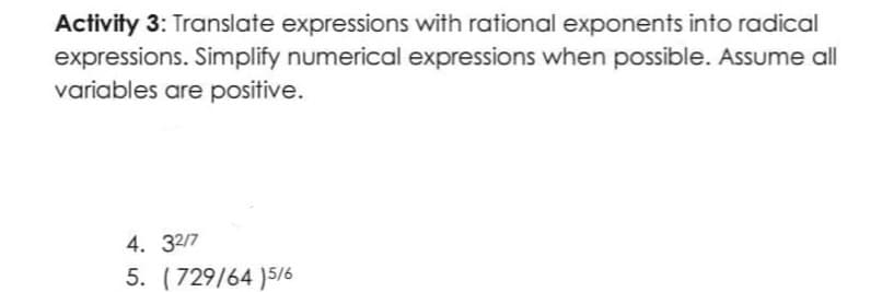 Activity 3: Translate expressions with rational exponents into radical
expressions. Simplify numerical expressions when possible. Assume all
variables are positive.
4. 32/7
5. (729/64 )5/6
