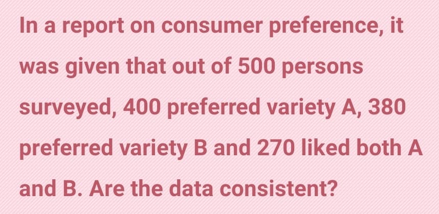In a report on consumer preference, it
was given that out of 500 persons
surveyed, 400 preferred variety A, 380
preferred variety B and 270 liked both A
and B. Are the data consistent?
