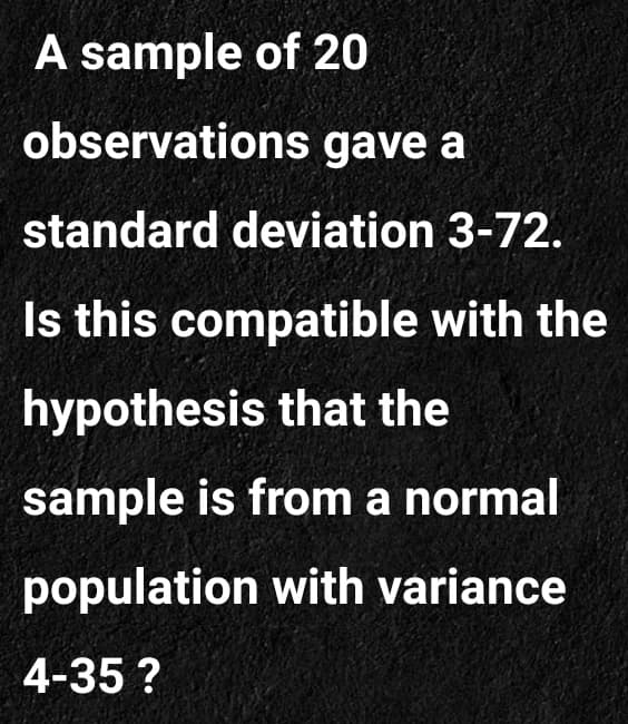 A sample of 20
observations gave a
standard deviation 3-72.
Is this compatible with the
hypothesis that the
sample is from a normal
population with variance
4-35 ?
