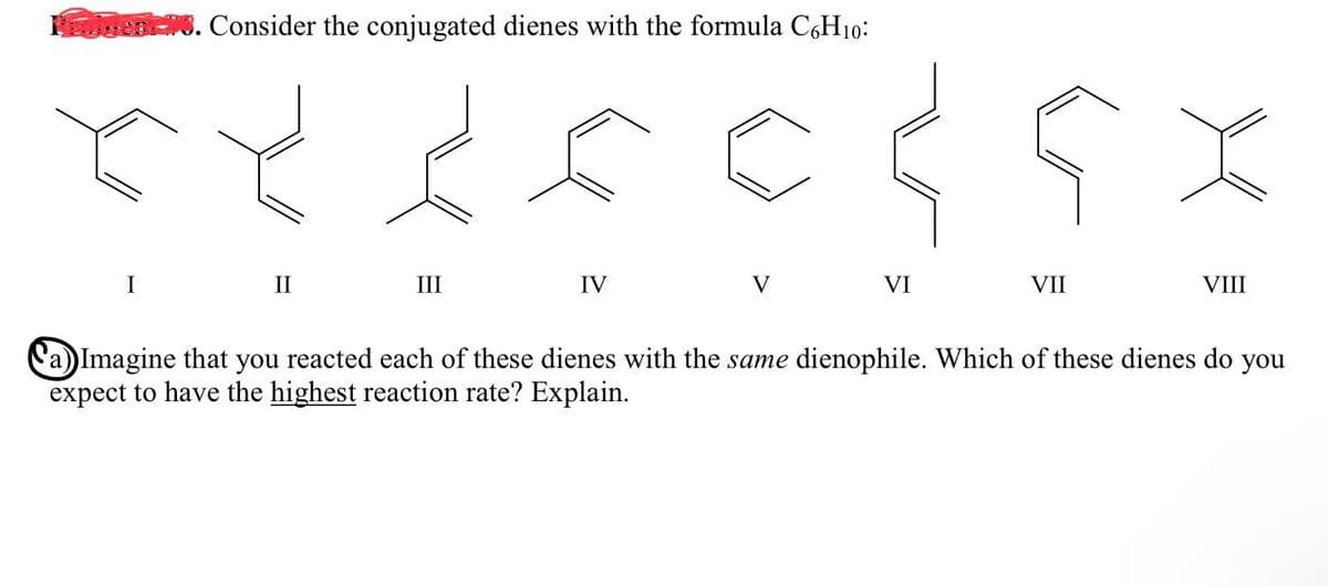 sen. Consider the conjugated dienes with the formula C,H10:
II
III
IV
V
VI
VII
VIII
a))Imagine that you reacted each of these dienes with the same dienophile. Which of these dienes do you
expect to have the highest reaction rate? Explain.
