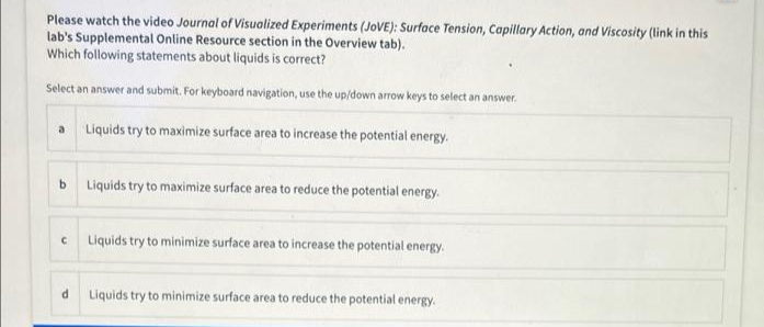 Please watch the video Journal of Visualized Experiments (JOVE): Surface Tension, Capillary Action, and Viscosity (link in this
lab's Supplemental Online Resource section in the Overview tab).
Which following statements about liquids is correct?
Select an answer and submit. For keyboard navigation, use the up/down arrow keys to select an answer.
a
Liquids try to maximize surface area to increase the potential energy.
b Liquids try to maximize surface area to reduce the potential energy.
Liquids try to minimize surface area to increase the potential energy.
Liquids try to minimize surface area to reduce the potential energy.
