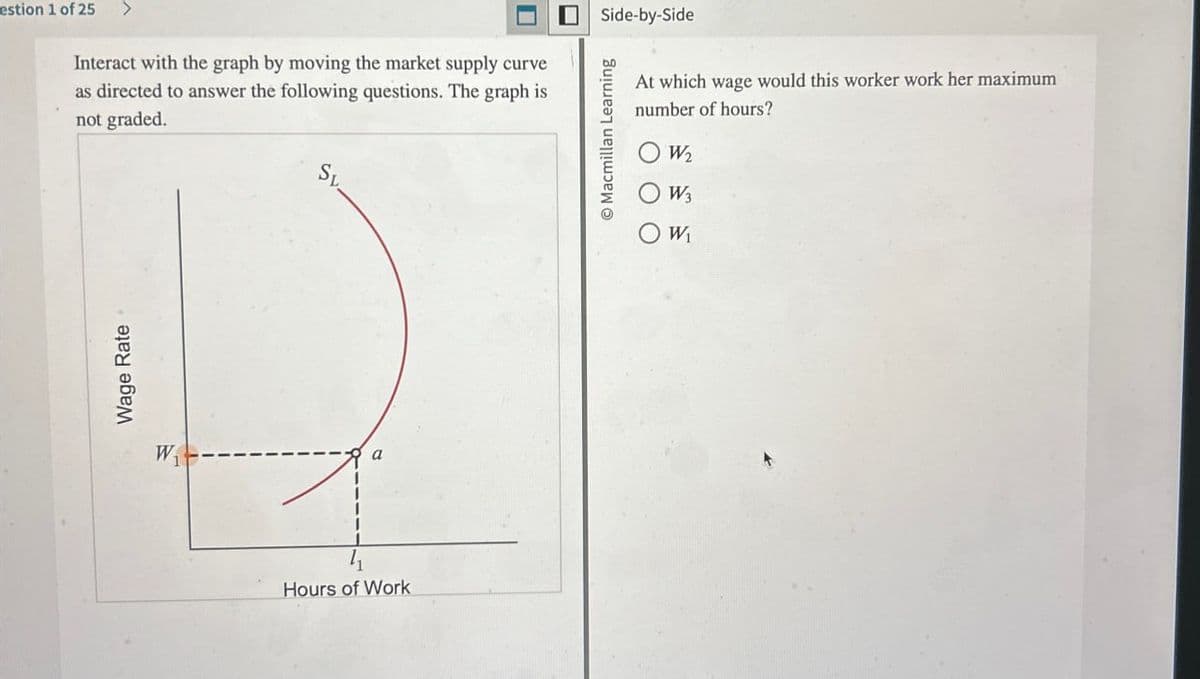 estion 1 of 25 >
Interact with the graph by moving the market supply curve
as directed to answer the following questions. The graph is
not graded.
SL
Wage Rate
W
a
Hours of Work
Side-by-Side
Macmillan Learning
At which wage would this worker work her maximum
number of hours?
○ W₂
OW