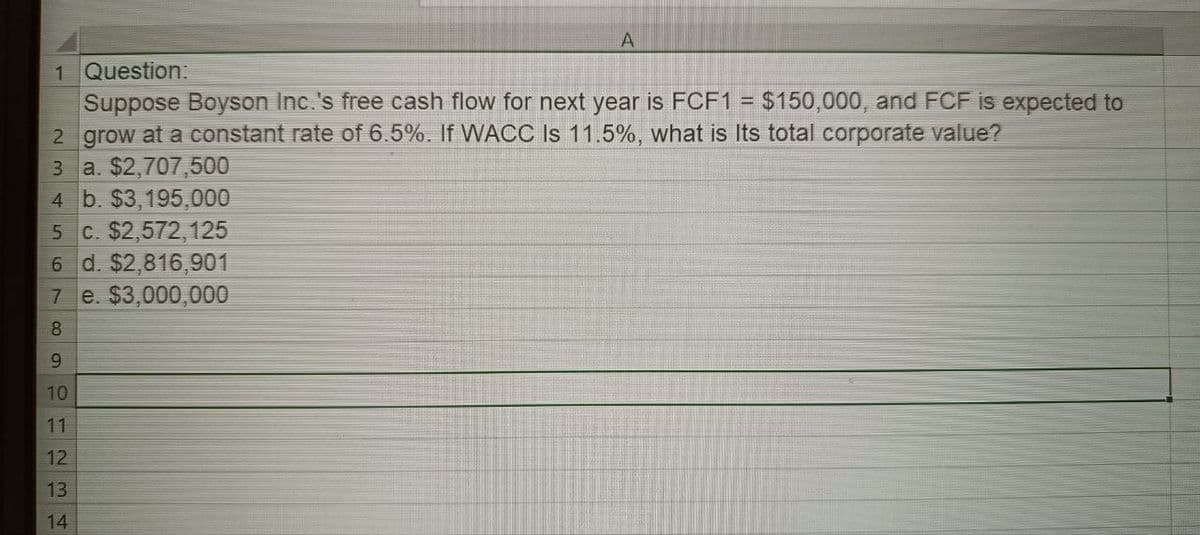 A
1 Question:
Suppose Boyson Inc.'s free cash flow for next year is FCF1 = $150,000, and FCF is expected to
2 grow at a constant rate of 6.5%. If WACC Is 11.5%, what is Its total corporate value?
3 a. $2,707,500
4 b. $3,195,000
5 c. $2,572,125
6 d. $2,816,901
7
8
e. $3,000,000
9
10
11
12
13
14