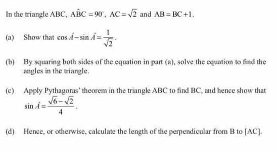 In the triangle ABC, ABC =90, AC=√2 and AB=BC+1.
(a) Show that cos 4-sin Â =- √2
(b)
By squaring both sides of the equation in part (a), solve the equation to find the
angles in the triangle.
(c) Apply Pythagoras' theorem in the triangle ABC to find BC, and hence show that
√6-√2
sin A=
4
(d) Hence, or otherwise, calculate the length of the perpendicular from B to [AC].