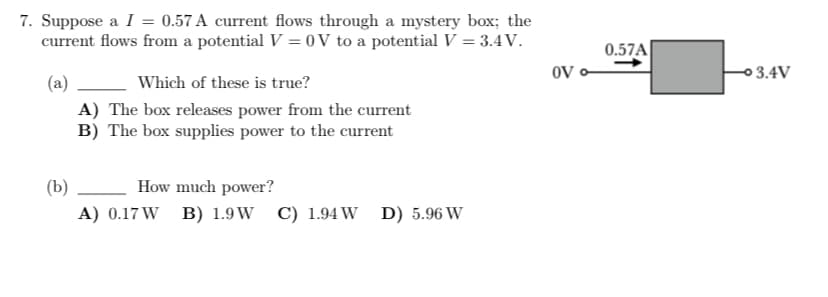 7. Suppose a I = 0.57 A current flows through a mystery box; the
current flows from a potential V = 0V to a potential V = 3.4V.
(a)
Which of these is true?
A) The box releases power from the current
B) The box supplies power to the current
(b)
How much power?
A) 0.17 W B) 1.9W C) 1.94 W D) 5.96 W
OV
0.57A
-3.4V