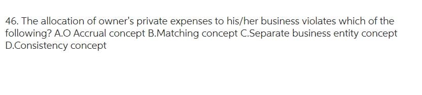 46. The allocation of owner's private expenses to his/her business violates which of the
following? A.O Accrual concept B.Matching concept C.Separate business entity concept
D.Consistency concept