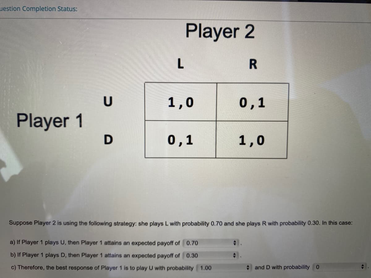 uestion Completion Status:
Player 2
L
R
U
1,0
0,1
Player 1
D
0,1
1,0
Suppose Player 2 is using the following strategy: she plays L with probability 0.70 and she plays R with probability 0.30. In this case:
a) If Player 1 plays U, then Player 1 attains an expected payoff of 0.70
b) If Player 1 plays D, then Player 1 attains an expected payoff of 0.30
c) Therefore, the best response of Player 1 is to play U with probability 1.00
and D with probability 0
