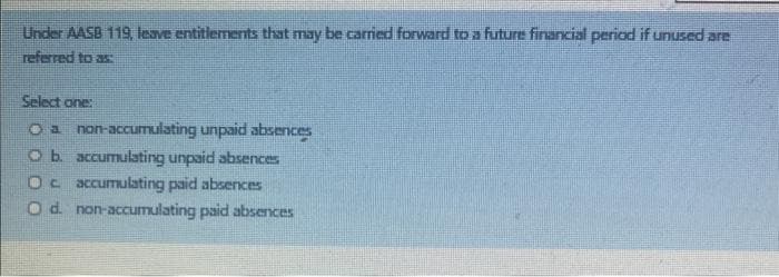 Under AASB 119, leave entitlements that may be carried forward to a future financial period if unused are
referred to as
Select one:
O a non-accumulating unpaid absences
O b. accumulating unpaid absences
Oc accumulating paid absences
O d. non-accumulating paid absences