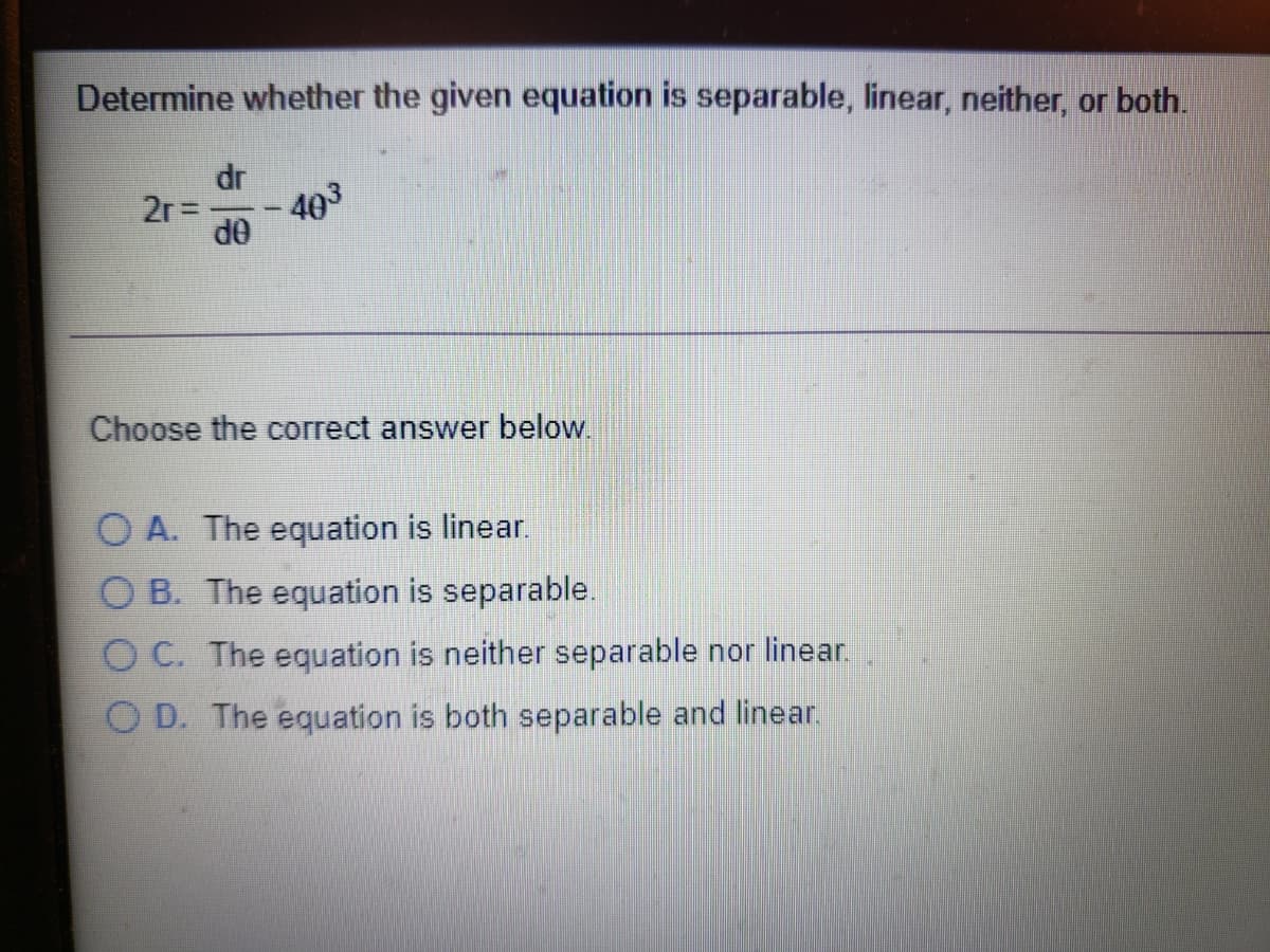 Determine whether the given equation is separable, linear, neither, or both.
dr
2r=
403
OP
Choose the correct answer below.
O A. The equation is linear.
O B. The equation is separable.
O C. The equation is neither separable nor linear.
O D. The equation is both separable and linear.
