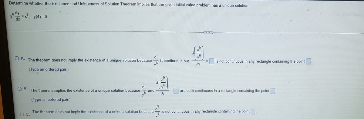 Determine whether the Existence and Unigueness of Solution Theorem implies that the given initial value problem has a unique solution,
6 dy
=x°, y(4)= 0
dx
O A. The theorem does not imply the existence of a unique solution because
is continuous but
is not continuous in any rectangle containing the point
(Type an ordered pair.)
OB.
The theorem implies the existence of a unique solution because
are both continuous in a rectangle containing the point
and
dy
(Type an ordered pair.)
The theorem does not imply the existence of a unique solution because
is not continuous in any rectangle containing the point
