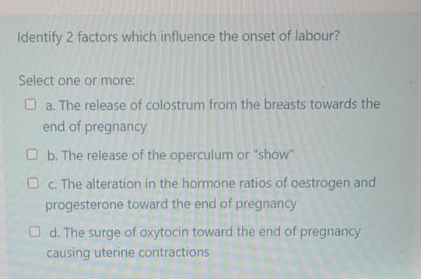 Identify 2 factors which influence the onset of labour?
Select one or more:
O a. The release of colostrum from the breasts towards the
end of pregnancy
b. The release of the operculum or "show"
O c. The alteration in the hormone ratios of oestrogen and
progesterone toward the end of pregnancy
Od. The surge of oxytocin toward the end of pregnancy
causing uterine contractions