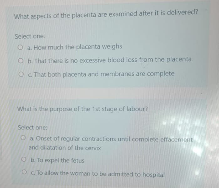 What aspects of the placenta are examined after it is delivered?
Select one:
O a. How much the placenta weighs
O b. That there is no excessive blood loss from the placenta
O c. That both placenta and membranes are complete
What is the purpose of the 1st stage of labour?
Select one:
O a. Onset of regular contractions until complete effacement
and dilatation of the cervix
O b. To expel the fetus
O c. To allow the woman to be admitted to hospital