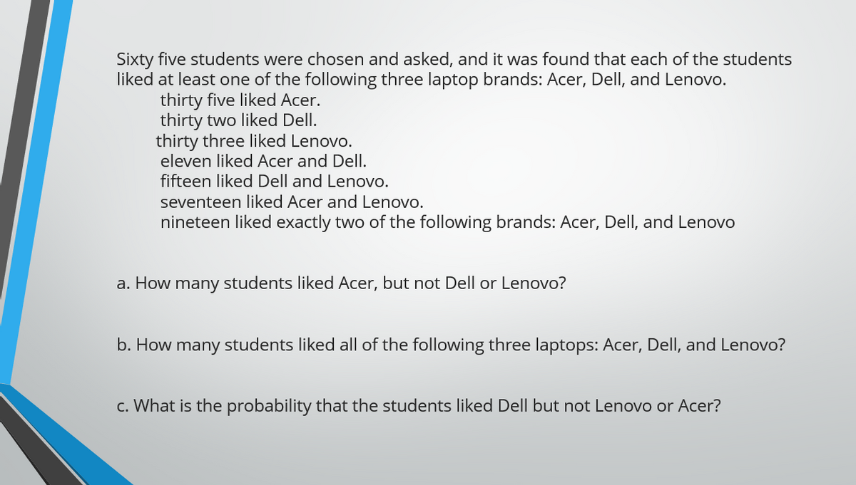 Sixty five students were chosen and asked, and it was found that each of the students
liked at least one of the following three laptop brands: Acer, Dell, and Lenovo.
thirty five liked Acer.
thirty two liked Dell.
thirty three liked Lenovo.
eleven liked Acer and Dell.
fifteen liked Dell and Lenovo.
seventeen liked Acer and Lenovo.
nineteen liked exactly two of the following brands: Acer, Dell, and Lenovo
a. How many students liked Acer, but not Dell or Lenovo?
b. How many students liked all of the following three laptops: Acer, Dell, and Lenovo?
c. What is the probability that the students liked Dell but not Lenovo or Acer?
