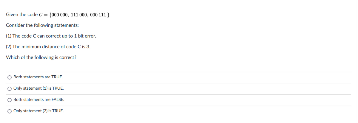 Given the code C = {000 000, 111 000, 000 111 }
Consider the following statements:
(1) The code C can correct up to 1 bit error.
(2) The minimum distance of code C is 3.
Which of the following is correct?
O Both statements are TRUE.
O Only statement (1) is TRUE.
O Both statements are FALSE.
O Only statement (2) is TRUE.

