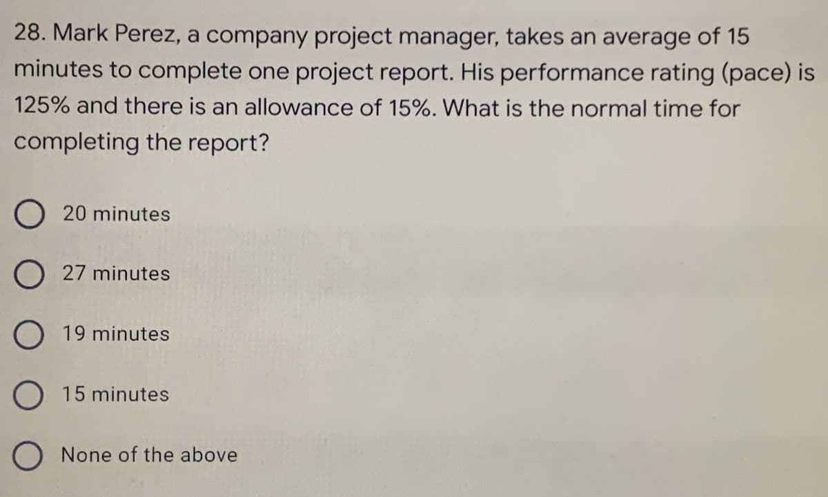 28. Mark Perez, a company project manager, takes an average of 15
minutes to complete one project report. His performance rating (pace) is
125% and there is an allowance of 15%. What is the normal time for
completing the report?
O 20 minutes
O27 minutes
O 19 minutes
O 15 minutes
O None of the above