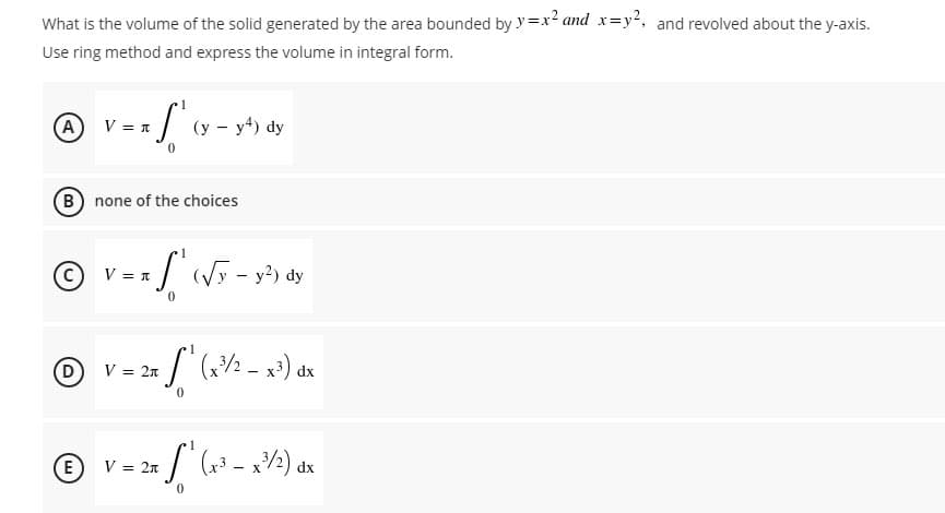 What is the volume of the solid generated by the area bounded by y=x² and x=y², and revolved about the y-axis.
Use ring method and express the volume in integral form.
1
ⒸV=x√ ² ( x ²
A
(y-y4) dy
B) none of the choices
1
Ⓒ
V = n
L₁ (√y - y²) dy
0
1
[¹(x²³/²_x³) dx
V = 2x
0
1
V = 2x
x S₁ (x²³ - x ³/2) dx
0
E