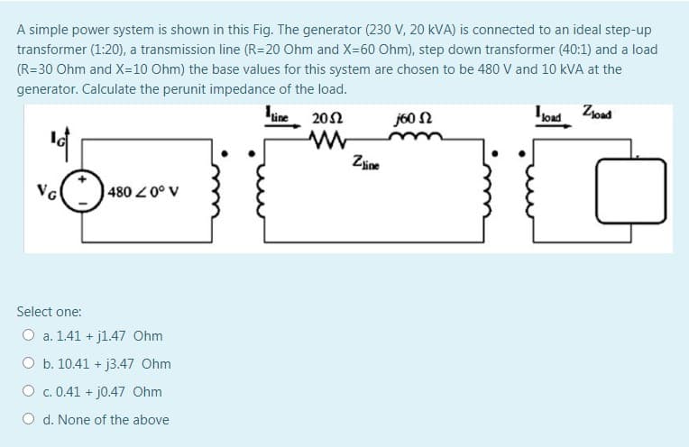 A simple power system is shown in this Fig. The generator (230 V, 20 kVA) is connected to an ideal step-up
transformer (1:20), a transmission line (R=20 Ohm and X=60 Ohm), step down transformer (40:1) and a load
(R=30 Ohm and X=10 Ohm) the base values for this system are chosen to be 480 V and 10 kVA at the
generator. Calculate the perunit impedance of the load.
line
202
j60 N
Iload
Złoad
Zine
NG
480 0° v
Select one:
O a. 1.41 + j1.47 Ohm
O b. 10.41 + j3.47 Ohm
O c. 0.41 + j0.47 Ohm
O d. None of the above
