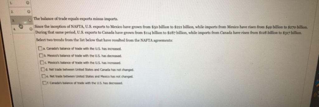 2
3.
4
O
The balance of trade equals exports minus imports.
O
Since the inception of NAFTA, U.S. exports to Mexico have grown from $50 billion to $221 billion, while imports from Mexico have risen from $49 billion to $270 billion.
During that same period, U.S. exports to Canada have grown from $114 billion to $287 billion, while imports from Canada have risen from $128 billion to $317 billion.
Select two trends from the list below that have resulted from the NAFTA agreements:
a. Canada's balance of trade with the U.S. has increased.
b. Mexico's balance trade with the US has decreased.
c. Mexico's balance of trade with the U.S. has increased.
d. Net trade between United States and Canada has not changed.
e. Net trade between United States and Mexico has not changed.
Canada's balance f trade with the US has decreased