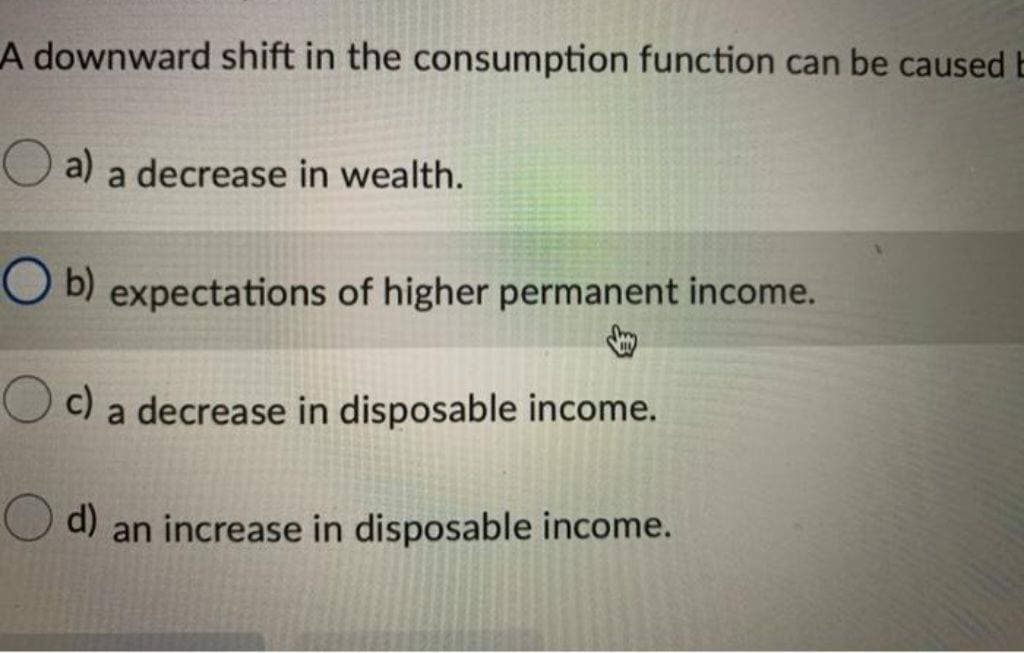 A downward shift in the consumption function can be caused E
a) a decrease in wealth.
b) expectations of higher permanent income.
↓
O c)
c) a decrease in disposable income.
d) an increase in disposable income.