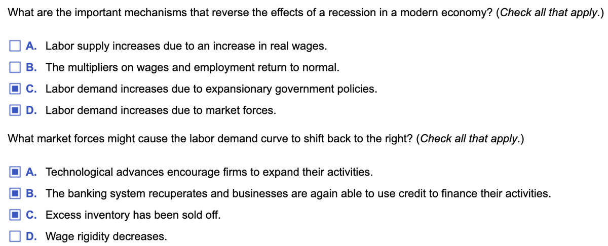 What are the important mechanisms that reverse the effects of a recession in a modern economy? (Check all that apply.)
A. Labor supply increases due to an increase in real wages.
B. The multipliers on wages and employment return to normal.
C. Labor demand increases due to expansionary government policies.
D. Labor demand increases due to market forces.
What market forces might cause the labor demand curve to shift back to the right? (Check all that apply.)
A. Technological advances encourage firms to expand their activities.
B. The banking system recuperates and businesses are again able to use credit to finance their activities.
C. Excess inventory has been sold off.
D. Wage rigidity decreases.
