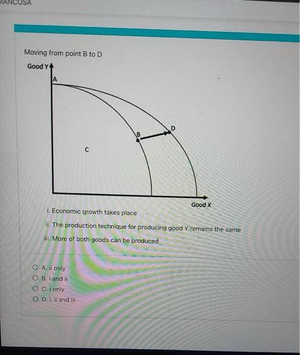 OSA
Moving from point B to D
Good Y
A
O A. ii only
OB. i and ii
C
O C. i only
O D. i, ii and iii
B
D
i. Economic growth takes place
ii. The production technique for producing good Y remains the same
iii. More of both goods can be produced
Good X