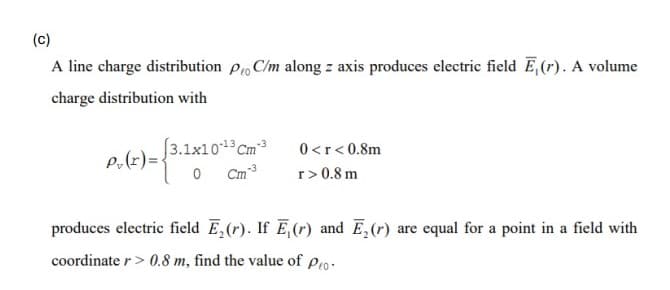 (c)
A line charge distribution PC/m along z axis produces electric field E, (r). A volume
charge distribution with
P(r)=
[3.1x10¹³ cm³
0 cm³
0<r<0.8m
r> 0.8 m
produces electric field E₁(r). If E₁(r) and E₁(r) are equal for a point in a field with
coordinate r>0.8 m, find the value of Pro