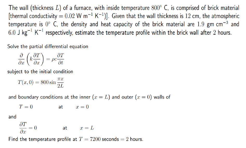The wall (thickness L) of a furnace, with inside temperature 800° C, is comprised of brick material
[thermal conductivity = 0.02 W m-1 K-1)]. Given that the wall thickness is 12 cm, the atmospheric
temperature is 0° C, the density and heat capacity of the brick material are 1.9 gm cm-3 and
6.0 J kg- K- respectively, estimate the temperature profile within the brick wall after 2 hours.
Solve the partial differential equation
ƏT
k
ƏT
= pc,
Ət
subject to the initial condition
TI
T(x,0) = 800 sin
2L
and boundary conditions at the inner (x = L) and outer (x = 0) walls of
T = 0
at
x = 0
and
ƏT
at
x = L
Find the temperature profile at T = 7200 seconds = 2 hours.

