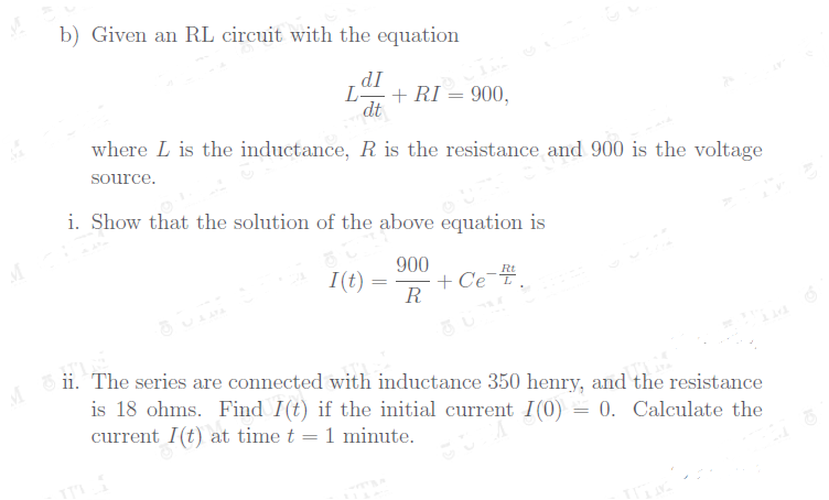 b) Given an RL circuit with the equation
dI
L-
+ RI = 900,
dt
where L is the inductance, R is the resistance and 900 is the voltage
source.
i. Show that the solution of the above equation is
900
+ Ce.
R
Rt
I(t) =
ii. The series are connected with inductance 350 henry, and the resistance
is 18 ohms. Find I(t) if the initial current I(0) = 0. Calculate the
current I(t) at time t = 1 minute.
