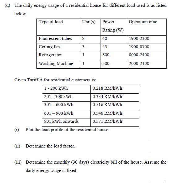 (d) The daily energy usage of a residential house for different load used is as listed
below:
Type of load
Unit(s)
Operation time
Power
Rating (W)
Fluorescent tubes
8
40
1900-2300
Ceiling fan
Refrigerator
45
1900-0700
1
800
0000-2400
Washing Machine
1
500
2000-2100
Given Tariff A for residential customers is:
1- 200 kWh
0.218 RM/kWh
201 - 300 kWh
0.334 RM/kWh
301 – 600 kWh
0.516 RM/kWh
601 – 900 kWh
0.546 RM/kWh
901 kWh onwards
0.571 RM/kWh
(i) Plot the load profile of the residential house.
(ii) Determine the load factor.
(iii) Determine the monthly (30 days) electricity bill of the house. Assume the
daily energy usage is fixed.
