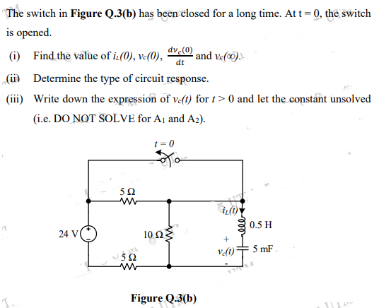 The switch in Figure Q.3(b) has been closed for a long time. Att = 0, the switch
is opened.
dv 0 and ve().
(i) Find the value of i.(0), ve(0),
dt
(ii) Determine the type of circuit response.
(iii) Write down the expression of v-(t) for t> 0 and let the constant unsolved
(i.e. DO NOT SOLVE for Aj and A2).
t = 0
52
0.5 H
24 V
10 Ω
5 mF
5Ω
Figure Q.3(b)
