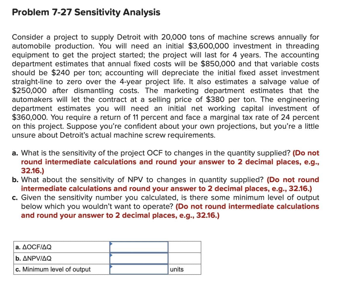 Problem 7-27 Sensitivity Analysis
Consider a project to supply Detroit with 20,000 tons of machine screws annually for
automobile production. You will need an initial $3,600,000 investment in threading
equipment to get the project started; the project will last for 4 years. The accounting
department estimates that annual fixed costs will be $850,000 and that variable costs
should be $240 per ton; accounting will depreciate the initial fixed asset investment
straight-line to zero over the 4-year project life. It also estimates a salvage value of
$250,000 after dismantling costs. The marketing department estimates that the
automakers will let the contract at a selling price of $380 per ton. The engineering
department estimates you will need an initial net working capital investment of
$360,000. You require a return of 11 percent and face a marginal tax rate of 24 percent
on this project. Suppose you're confident about your own projections, but you're a little
unsure about Detroit's actual machine screw requirements.
a. What is the sensitivity of the project OCF to changes in the quantity supplied? (Do not
round intermediate calculations and round your answer to 2 decimal places, e.g.,
32.16.)
b. What about the sensitivity of NPV to changes in quantity supplied? (Do not round
intermediate calculations and round your answer to 2 decimal places, e.g., 32.16.)
c. Given the sensitivity number you calculated, is there some minimum level of output
below which you wouldn't want to operate? (Do not round intermediate calculations
and round your answer to 2 decimal places, e.g., 32.16.)
a. AOCF/AQ
b. ANPV/AQ
c. Minimum level of output
units