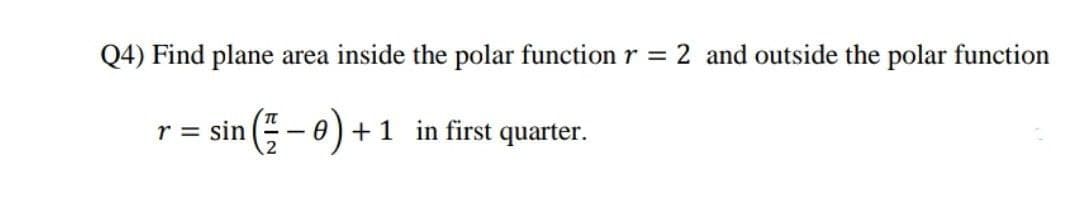 Q4) Find plane area inside the polar function r = 2 and outside the polar function
r = sin ( -0) +1 in first quarter.
