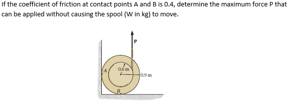If the coefficient of friction at contact points A and B is 0.4, determine the maximum force P that
can be applied without causing the spool (W in kg) to move.
06 m
40,9m
