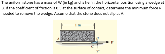 The uniform stone has a mass of W (in kg) and is hel in the horizontal position using a wedge at
B. If the coefficient of friction is 0.3 at the surface of contact, determine the minimum force P
needed to remove the wedge. Assume that the stone does not slip at A.
B
