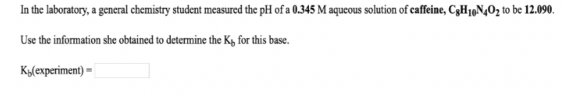 In the laboratory, a general chemistry student measured the pH of a 0.345 M aqueous solution of caffeine, C3H10N4O2 to be 12.090.
Use the information she obtained to determine the Kp for this base.
Кыехреriment) -
