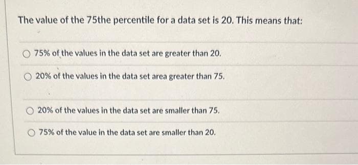The value of the 75the percentile for a data set is 20. This means that:
75% of the values in the data set are greater than 20.
20% of the values in the data set area greater than 75.
20% of the values in the data set are smaller than 75.
75% of the value in the data set are smaller than 20.