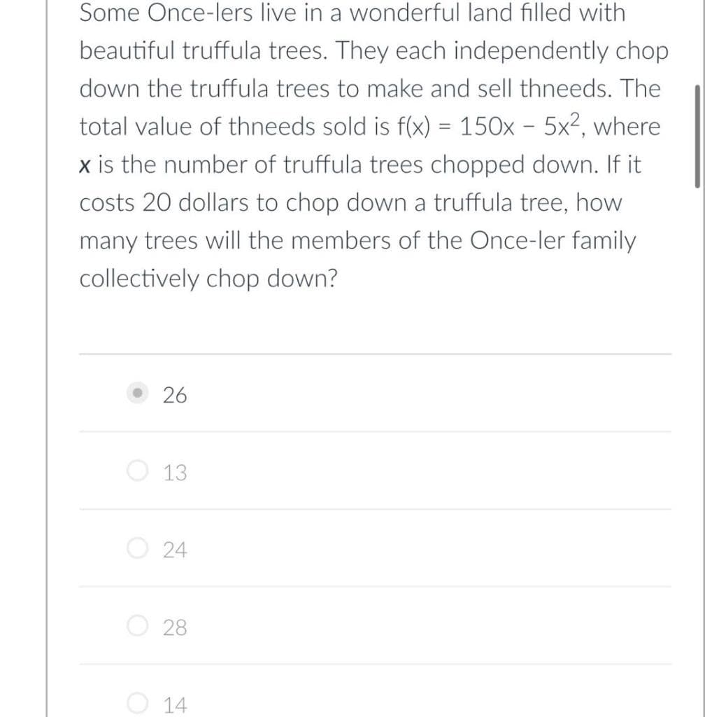 Some Once-lers live in a wonderful land filled with
beautiful truffula trees. They each independently chop.
down the truffula trees to make and sell thneeds. The
total value of thneeds sold is f(x) = 150x - 5x², where
x is the number of truffula trees chopped down. If it
costs 20 dollars to chop down a truffula tree, how
many trees will the members of the Once-ler family
collectively chop down?
O
O
26
13
24
28
14