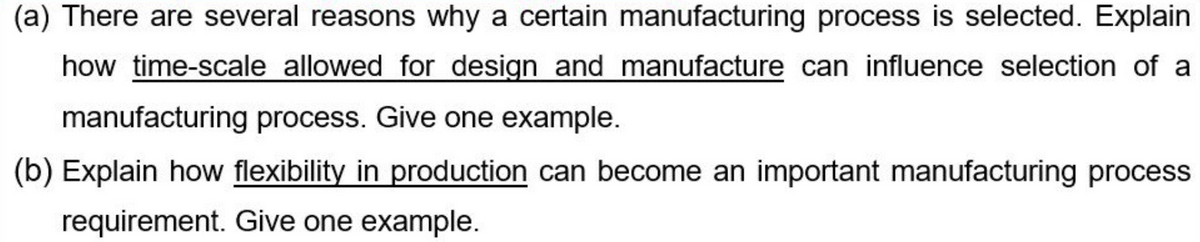 (a) There are several reasons why a certain manufacturing process is selected. Explain
how time-scale allowed for design and manufacture can influence selection of a
manufacturing process. Give one example.
(b) Explain how flexibility in production can become an important manufacturing process
requirement. Give one example.
