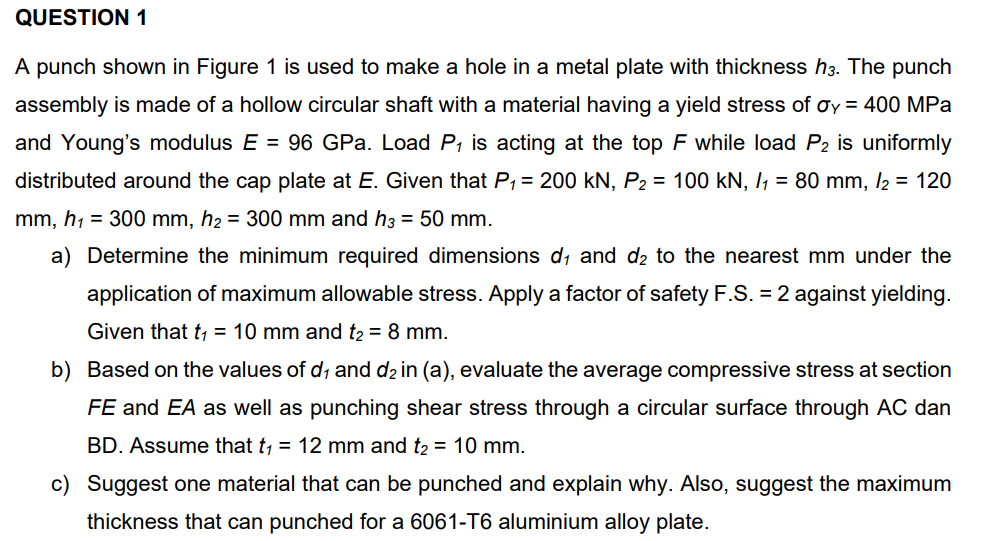 QUESTION 1
A punch shown in Figure 1 is used to make a hole in a metal plate with thickness h3. The punch
assembly is made of a hollow circular shaft with a material having a yield stress of oy = 400 MPa
and Young's modulus E = 96 GPa. Load P, is acting at the top F while load P2 is uniformly
distributed around the cap plate at E. Given that P, = 200 kN, P2 = 100 kN, I, = 80 mm, /2 = 120
mm, h1 = 300 mm, h2 = 300 mm and h3 = 50 mm.
a) Determine the minimum required dimensions d, and d2 to the nearest mm under the
application of maximum allowable stress. Apply a factor of safety F.S. = 2 against yielding.
Given that t, = 10 mm and t2 = 8 mm.
b) Based on the values of d, and d2 in (a), evaluate the average compressive stress at section
FE and EA as well as punching shear stress through a circular surface through AC dan
BD. Assume that t, = 12 mm and t2 = 10 mm.
c) Suggest one material that can be punched and explain why. Also, suggest the maximum
thickness that can punched for a 6061-T6 aluminium alloy plate.
