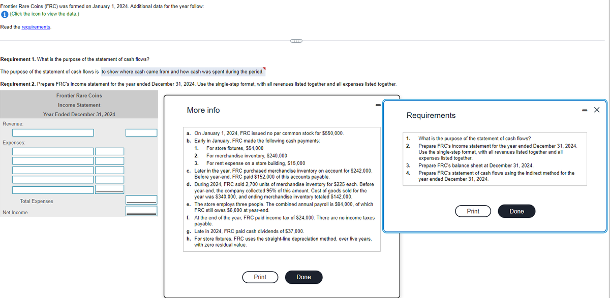 Frontier Rare Coins (FRC) was formed on January 1, 2024. Additional data for the year follow:
i (Click the icon to view the data.)
Read the requirements.
Requirement 1. What is the purpose of the statement of cash flows?
The purpose of the statement of cash flows is to show where cash came from and how cash was spent during the period.
Requirement 2. Prepare FRC's income statement for the year ended December 31, 2024. Use the single-step format, with all revenues listed together and all expenses listed together.
Frontier Rare Coins
Income Statement
Year Ended December 31, 2024
Revenue:
Expenses:
Total Expenses
Net Income
More info
(...)
a. On January 1, 2024, FRC issued no par common stock for $550,000.
b. Early in January, FRC made the following cash payments:
1.
For store fixtures, $54,000
2.
3.
For merchandise inventory, $240,000
For rent expense on a store building, $15,000
c.
Later in the year, FRC purchased merchandise inventory on account for $242,000.
Before year-end, FRC paid $152,000 of this accounts payable.
d. During 2024, FRC sold 2,700 units of merchandise inventory for $225 each. Before
year-end, the company collected 95% of this amount. Cost of goods sold for the
year was $340,000, and ending merchandise inventory totaled $142,000.
e. The store employs three people. The combined annual payroll is $94,000, of which
FRC still owes $6,000 at year-end.
f. At the end of the year, FRC paid income tax of $24,000. There are no income taxes
payable.
g. Late in 2024, FRC paid cash dividends of $37,000.
h. For store fixtures, FRC uses the straight-line depreciation method, over five years,
with zero residual value.
Print
Done
Requirements
1.
2.
3.
4.
What is the purpose of the statement of cash flows?
Prepare FRC's income statement for the year ended December 31, 2024.
Use the single-step format, with all revenues listed together and all
expenses listed together.
Prepare FRC's balance sheet at December 31, 2024.
Prepare FRC's statement of cash flows using the indirect method for the
year ended December 31, 2024.
Print
Done
-
X