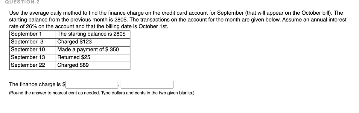 QUESTION 2
Use the average daily method to find the finance charge on the credit card account for September (that will appear on the October bill). The
starting balance from the previous month is 280$. The transactions on the account for the month are given below. Assume an annual interest
rate of 26% on the account and that the billing date is Cctober 1st.
September 1
September 3
The starting balance is 280$
Charged $123
Made a payment of $ 350
September 10
September 13
September 22
Returned $25
Charged $89
The finance charge is $
(Round the answer to nearest cent as needed. Type dollars and cents in the two given blanks.)
