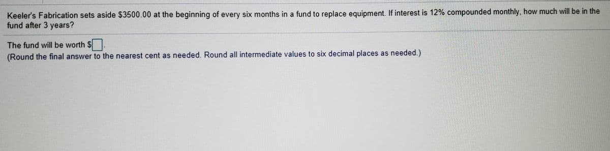 Keeler's Fabrication sets aside $3500.00 at the beginning of every six months in a fund to replace equipment. If interest is 12% compounded monthly, how much will be in the
fund after 3 years?
The fund will be worth $
(Round the final answer to the nearest cent as needed. Round all intermediate values to six decimal places as needed.)
