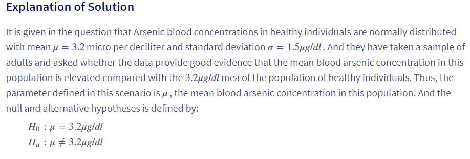 Explanation of Solution
It is given in the question that Arsenic blood concentrations in healthy individuals are normally distributed
with mean μ = 3.2 micro per deciliter and standard deviation o = 1.5µg/dl. And they have taken a sample of
adults and asked whether the data provide good evidence that the mean blood arsenic concentration in this
population is elevated compared with the 3.2µg/dl mea of the population of healthy individuals. Thus, the
parameter defined in this scenario is µ, the mean blood arsenic concentration in this population. And the
null and alternative hypotheses is defined by:
Họ : p = 3.2ugldl
Ha μ3.2μg/dl