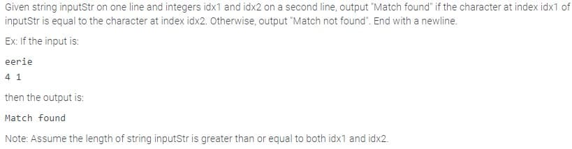 Given string inputStr on one line and integers idx1 and idx2 on a second line, output "Match found" if the character at index idx1 of
inputStr is equal to the character at index idx2. Otherwise, output "Match not found". End with a newline.
Ex: If the input is:
eerie
4 1
then the output is:
Match found
Note: Assume the length of string inputStr is greater than or equal to both idx1 and idx2.