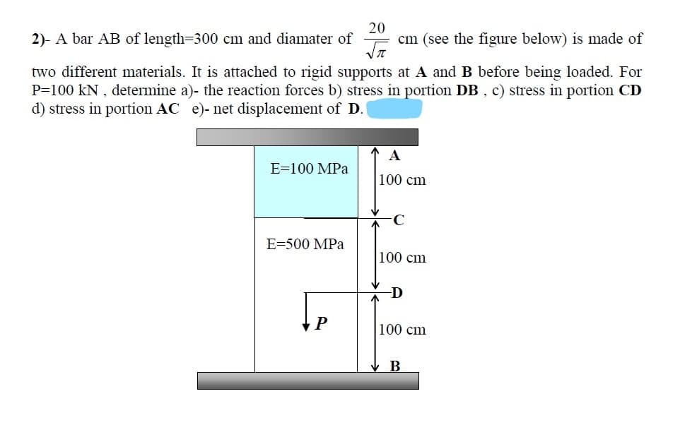 2)- A bar AB of length=300 cm and diamater of
20
cm (see the figure below) is made of
two different materials. It is attached to rigid supports at A and B before being loaded. For
P=100 kN , determine a)- the reaction forces b) stress in portion DB , c) stress in portion CD
d) stress in portion AC e)- net displacement of D.
A
E=100 MPa
100 cm
E=500 MPa
100 cm
D
100 cm
