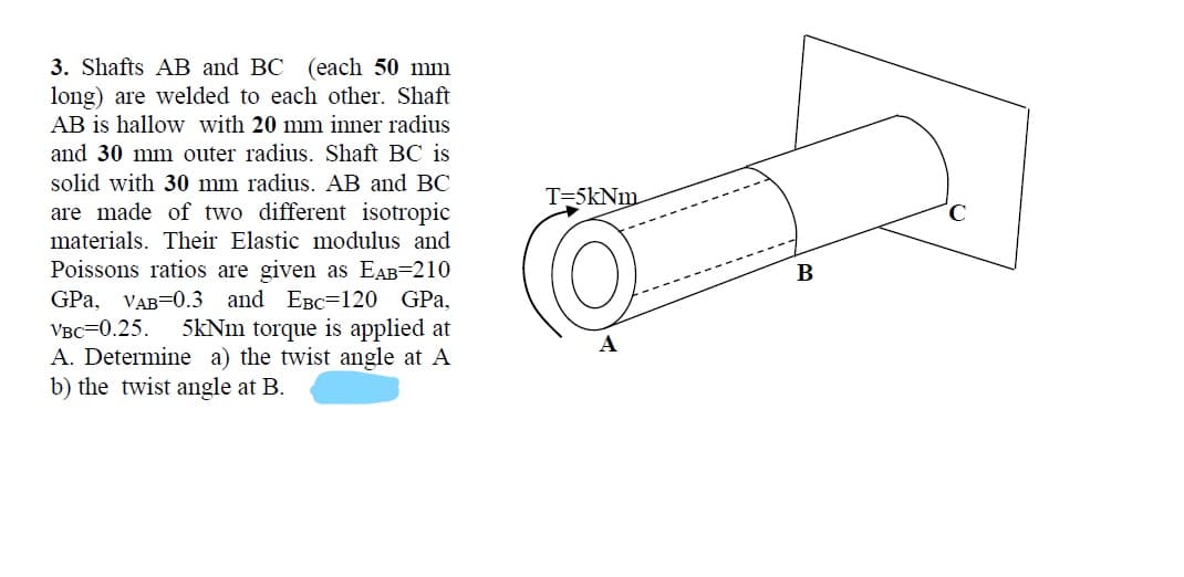 3. Shafts AB and BC (each 50 mm
long) are welded to each other. Shaft
AB is hallow with 20 mm inner radius
and 30 mm outer radius. Shaft BC is
solid with 30 mm radius. AB and BC
T=5kNm
are made of two different isotropic
materials. Their Elastic modulus and
Poissons ratios are given as EAB=210
GPa, VAB=0.3 and EBC=120 GPa,
Vвс—0.25.
A. Determine a) the twist angle at A
b) the twist angle at B.
5kNm torque is applied at
А
