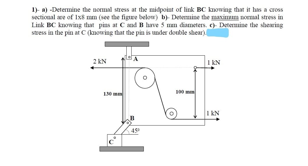 1)- a) -Determine the normal stress at the midpoint of link BC knowing that it has a cross
sectional are of 1x8 mm (see the figure below) b)- Determine the maximunm normal stress in
Link BC knowing that pins at C and B have 5 mm diameters. c)- Determine the shearing
stress in the pin at C (knowing that the pin is under double shear).
2 kN
1 kN
130 mm
100 mm
1 kN
B
450
