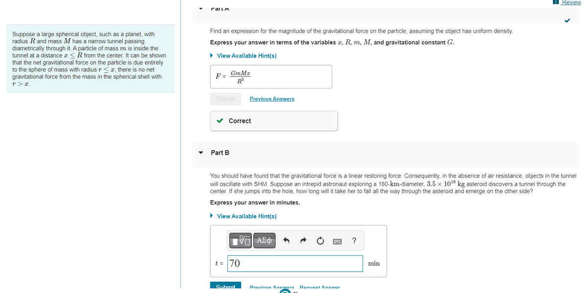 Suppose a large spherical object, such as a planet, with
radius R and mass M has a narrow tunnel passing
diametrically through it. A particle of mass m is inside the
tunnel at a distance x ≤R from the center. It can be shown
that the net gravitational force on the particle is due entirely
to the sphere of mass with radius r < x; there is no net
gravitational force from the mass in the spherical shell with
r> x.
ΓΆΠΗ
Find an expression for the magnitude of the gravitational force on the particle, assuming the object has uniform density.
Express your answer in terms of the variables x, R, m, M, and gravitational constant G.
► View Available Hint(s)
F=
GmMx
R³
Submit
Part B
✓ Correct
Previous Answers
You should have found that the gravitational force is a linear restoring force. Consequently, in the absence of air resistance, objects in the tunnel
will oscillate with SHM. Suppose an intrepid astronaut exploring a 180-km-diameter, 3.5 x 10¹8 kg asteroid discovers a tunnel through the
center. If she jumps into the hole, how long will it take her to fall all the way through the asteroid and emerge on the other side?
Express your answer in minutes.
► View Available Hint(s)
15. ΑΣΦ
t = 70
Submit
Provinus Aneware Request Anewar
?
Review
min