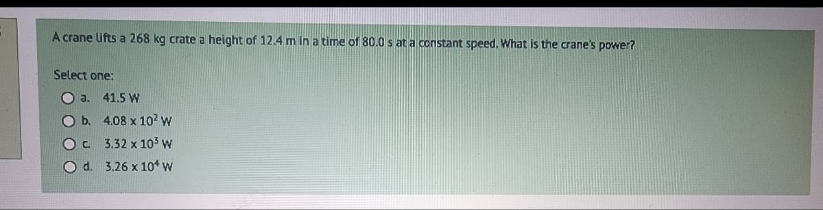A crane lifts a 268 kg crate a height of 12.4 m in a time of 80.0 s at a constant speed. What is the crane's power?
Select one:
O a. 41.5 W
O b.
Oc
O d.
4.08 x 10² w
3.32 x 10³ W
3.26 x 104 W