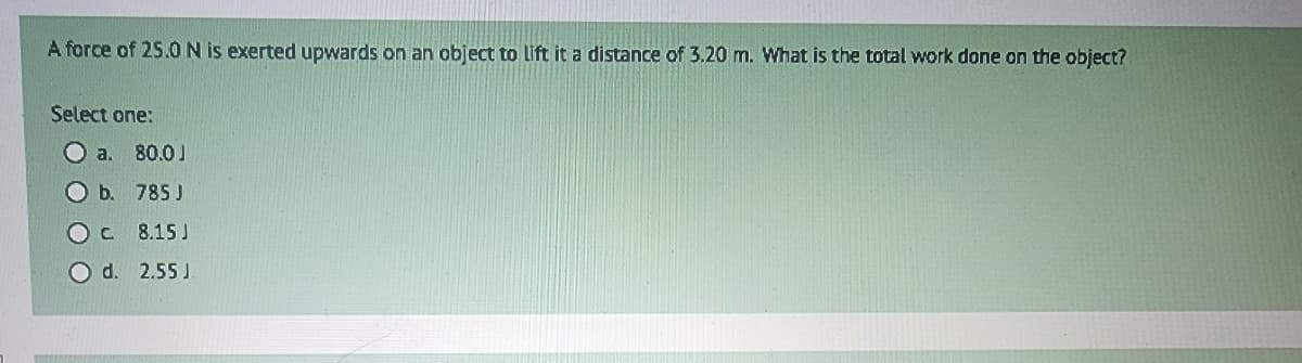 A force of 25.0 N is exerted upwards on an object to lift it a distance of 3.20 m. What is the total work done on the object?
Select one:
O a.
O b.
80.0 J
785 J
OC
8.15 J
O d. 2.55 J.